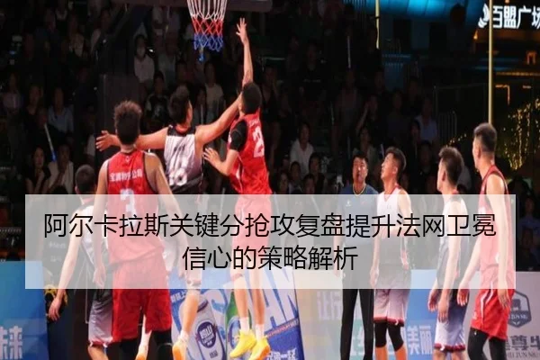 阿尔卡拉斯关键分抢攻复盘提升法网卫冕信心的策略解析