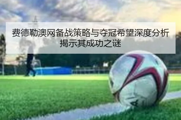 费德勒澳网备战策略与夺冠希望深度分析揭示其成功之谜