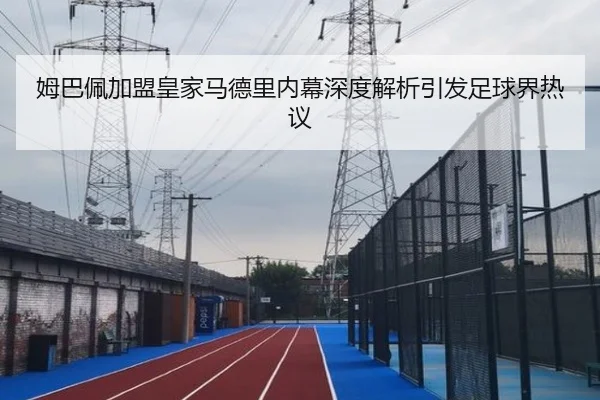 姆巴佩加盟皇家马德里内幕深度解析引发足球界热议